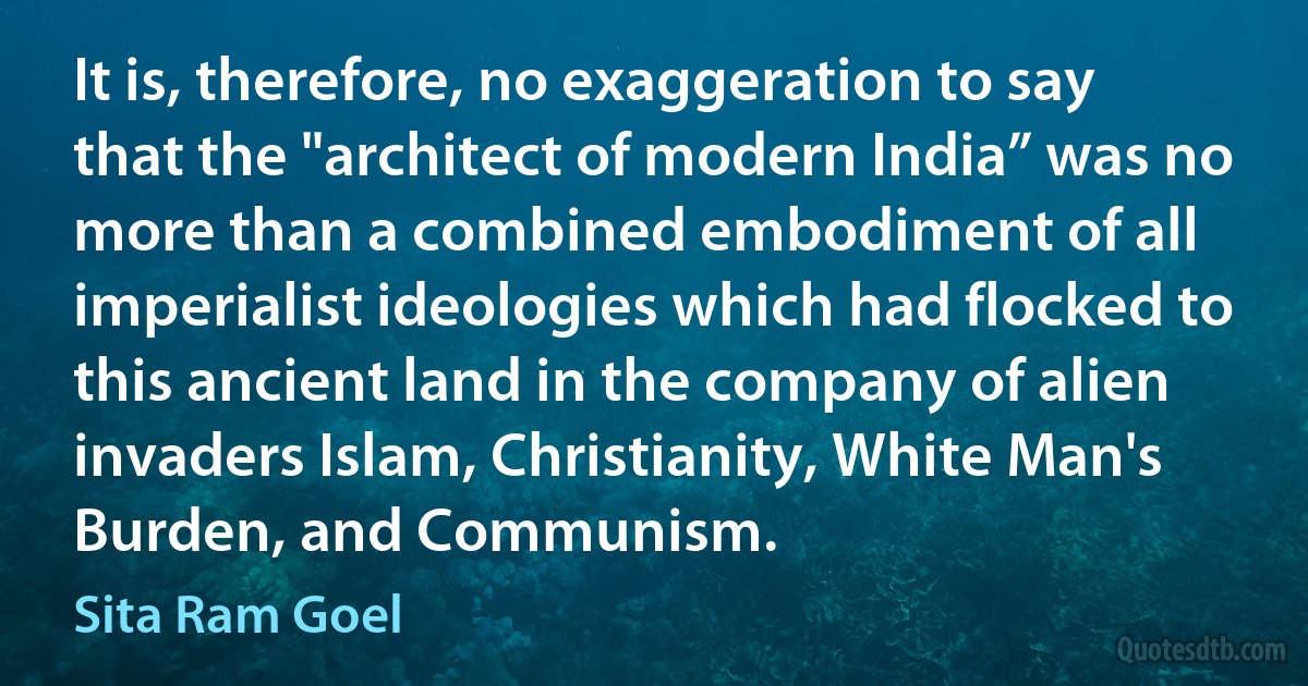 It is, therefore, no exaggeration to say that the "architect of modern India” was no more than a combined embodiment of all imperialist ideologies which had flocked to this ancient land in the company of alien invaders Islam, Christianity, White Man's Burden, and Communism. (Sita Ram Goel)