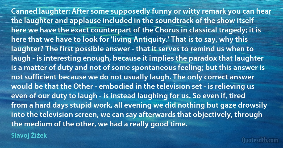 Canned laughter: After some supposedly funny or witty remark you can hear the laughter and applause included in the soundtrack of the show itself - here we have the exact counterpart of the Chorus in classical tragedy; it is here that we have to look for 'living Antiquity.' That is to say, why this laughter? The first possible answer - that it serves to remind us when to laugh - is interesting enough, because it implies the paradox that laughter is a matter of duty and not of some spontaneous feeling; but this answer is not sufficient because we do not usually laugh. The only correct answer would be that the Other - embodied in the television set - is relieving us even of our duty to laugh - is instead laughing for us. So even if, tired from a hard days stupid work, all evening we did nothing but gaze drowsily into the television screen, we can say afterwards that objectively, through the medium of the other, we had a really good time. (Slavoj Žižek)