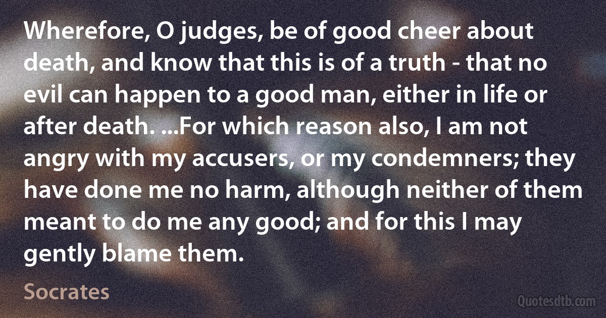 Wherefore, O judges, be of good cheer about death, and know that this is of a truth - that no evil can happen to a good man, either in life or after death. ...For which reason also, I am not angry with my accusers, or my condemners; they have done me no harm, although neither of them meant to do me any good; and for this I may gently blame them. (Socrates)