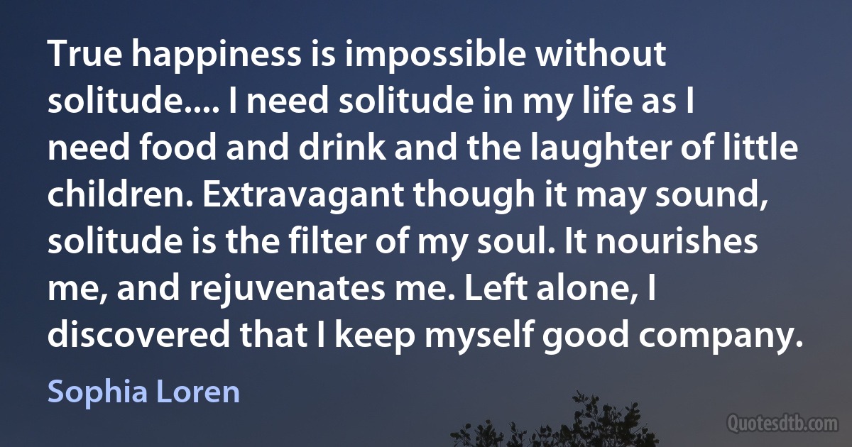 True happiness is impossible without solitude.... I need solitude in my life as I need food and drink and the laughter of little children. Extravagant though it may sound, solitude is the filter of my soul. It nourishes me, and rejuvenates me. Left alone, I discovered that I keep myself good company. (Sophia Loren)