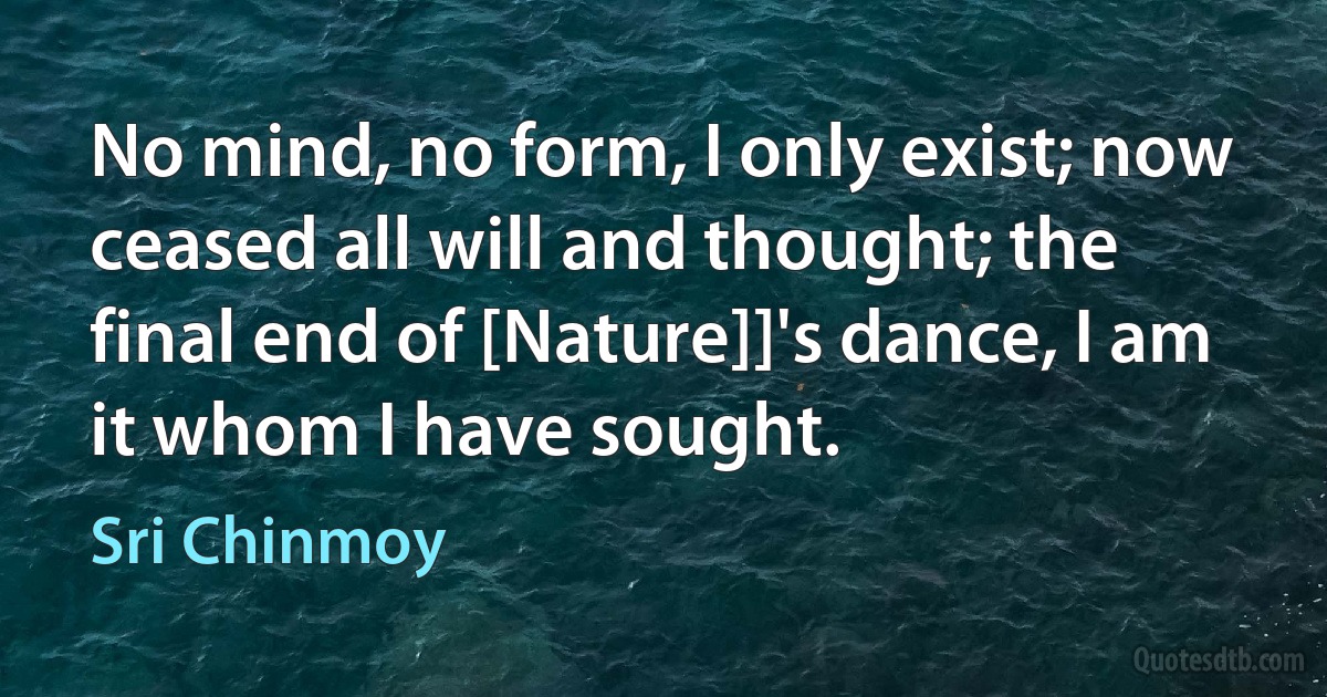 No mind, no form, I only exist; now ceased all will and thought; the final end of [Nature]]'s dance, I am it whom I have sought. (Sri Chinmoy)