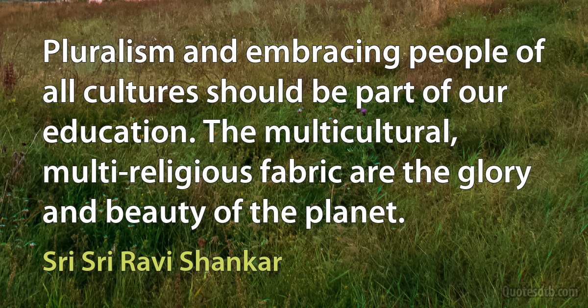 Pluralism and embracing people of all cultures should be part of our education. The multicultural, multi-religious fabric are the glory and beauty of the planet. (Sri Sri Ravi Shankar)