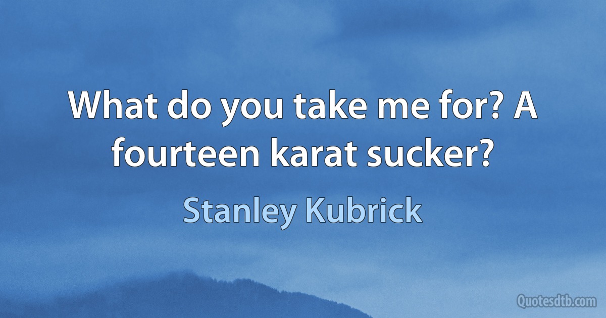 What do you take me for? A fourteen karat sucker? (Stanley Kubrick)