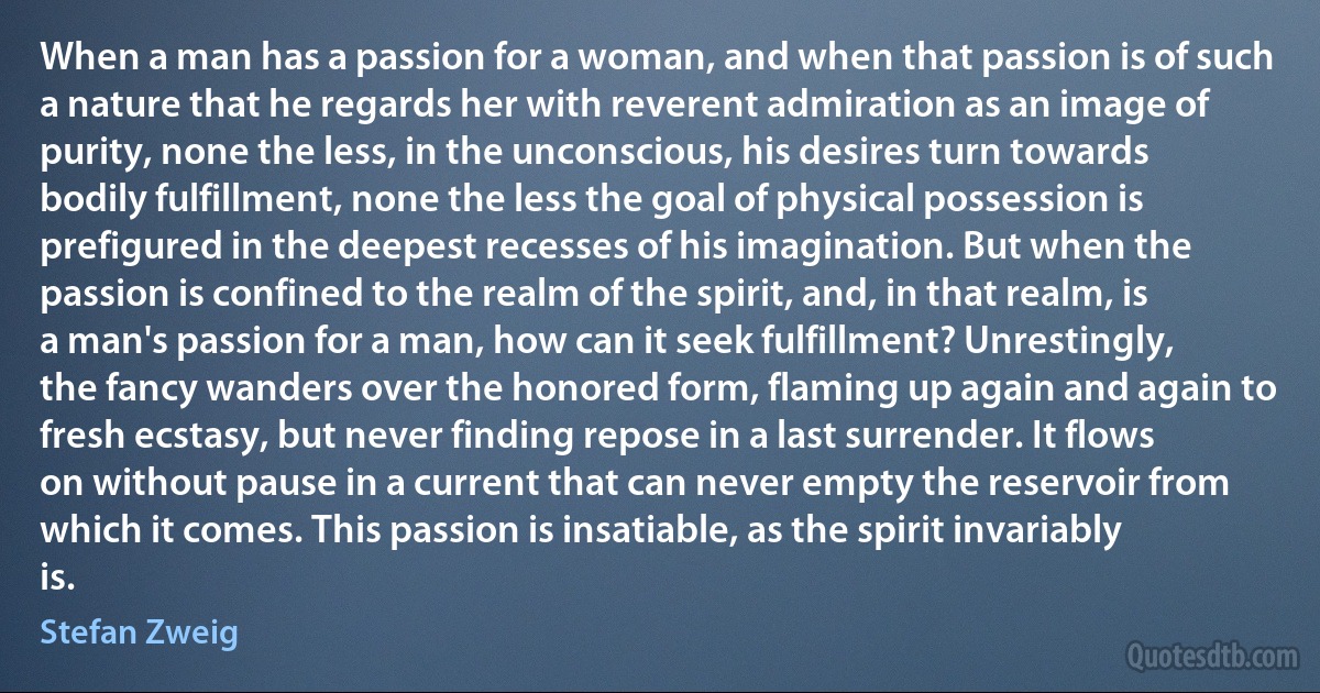 When a man has a passion for a woman, and when that passion is of such a nature that he regards her with reverent admiration as an image of purity, none the less, in the unconscious, his desires turn towards bodily fulfillment, none the less the goal of physical possession is prefigured in the deepest recesses of his imagination. But when the passion is confined to the realm of the spirit, and, in that realm, is a man's passion for a man, how can it seek fulfillment? Unrestingly, the fancy wanders over the honored form, flaming up again and again to fresh ecstasy, but never finding repose in a last surrender. It flows on without pause in a current that can never empty the reservoir from which it comes. This passion is insatiable, as the spirit invariably is. (Stefan Zweig)