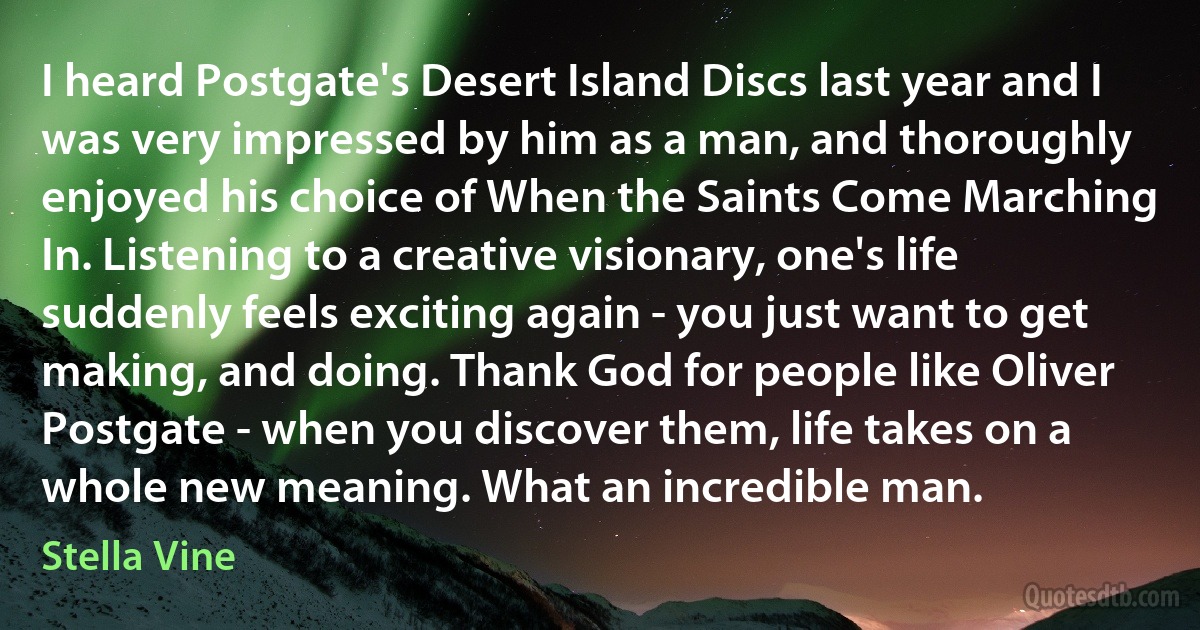 I heard Postgate's Desert Island Discs last year and I was very impressed by him as a man, and thoroughly enjoyed his choice of When the Saints Come Marching In. Listening to a creative visionary, one's life suddenly feels exciting again - you just want to get making, and doing. Thank God for people like Oliver Postgate - when you discover them, life takes on a whole new meaning. What an incredible man. (Stella Vine)