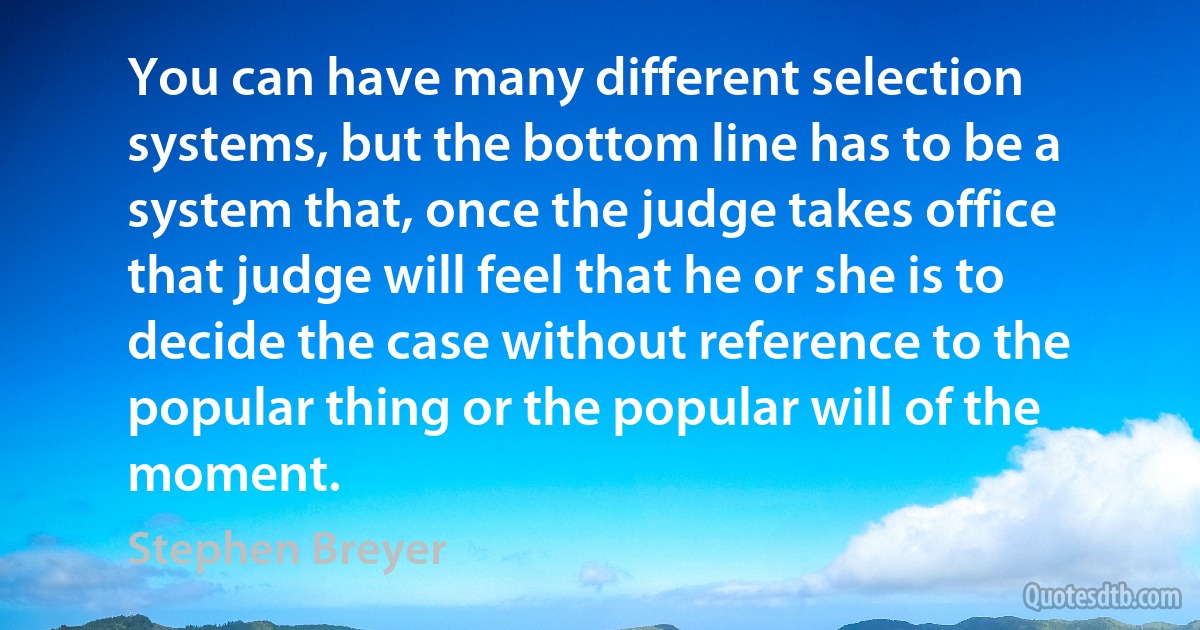 You can have many different selection systems, but the bottom line has to be a system that, once the judge takes office that judge will feel that he or she is to decide the case without reference to the popular thing or the popular will of the moment. (Stephen Breyer)