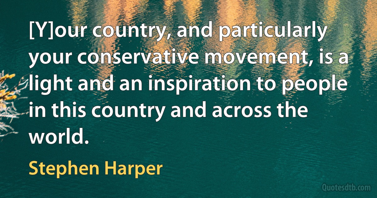 [Y]our country, and particularly your conservative movement, is a light and an inspiration to people in this country and across the world. (Stephen Harper)