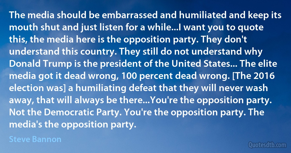 The media should be embarrassed and humiliated and keep its mouth shut and just listen for a while...I want you to quote this, the media here is the opposition party. They don't understand this country. They still do not understand why Donald Trump is the president of the United States... The elite media got it dead wrong, 100 percent dead wrong. [The 2016 election was] a humiliating defeat that they will never wash away, that will always be there...You're the opposition party. Not the Democratic Party. You're the opposition party. The media's the opposition party. (Steve Bannon)