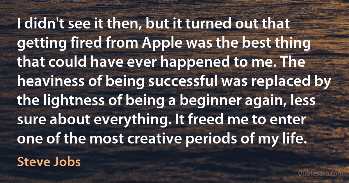 I didn't see it then, but it turned out that getting fired from Apple was the best thing that could have ever happened to me. The heaviness of being successful was replaced by the lightness of being a beginner again, less sure about everything. It freed me to enter one of the most creative periods of my life. (Steve Jobs)