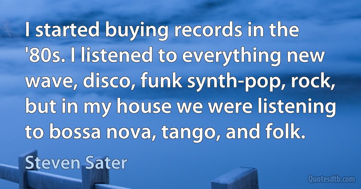 I started buying records in the '80s. I listened to everything new wave, disco, funk synth-pop, rock, but in my house we were listening to bossa nova, tango, and folk. (Steven Sater)