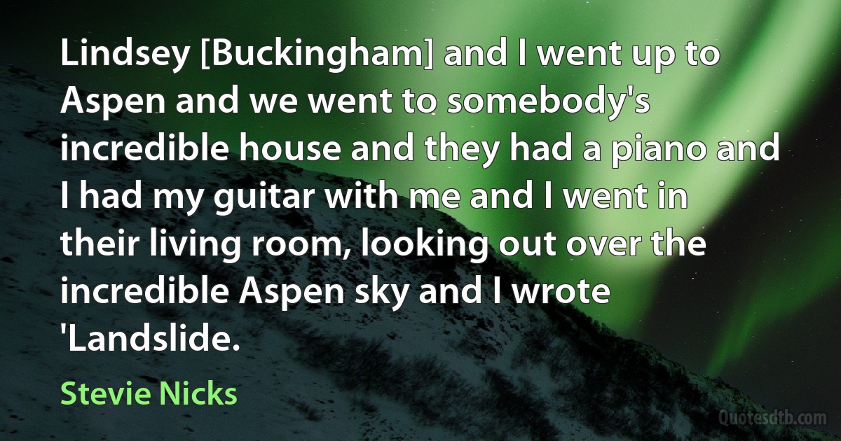 Lindsey [Buckingham] and I went up to Aspen and we went to somebody's incredible house and they had a piano and I had my guitar with me and I went in their living room, looking out over the incredible Aspen sky and I wrote 'Landslide. (Stevie Nicks)