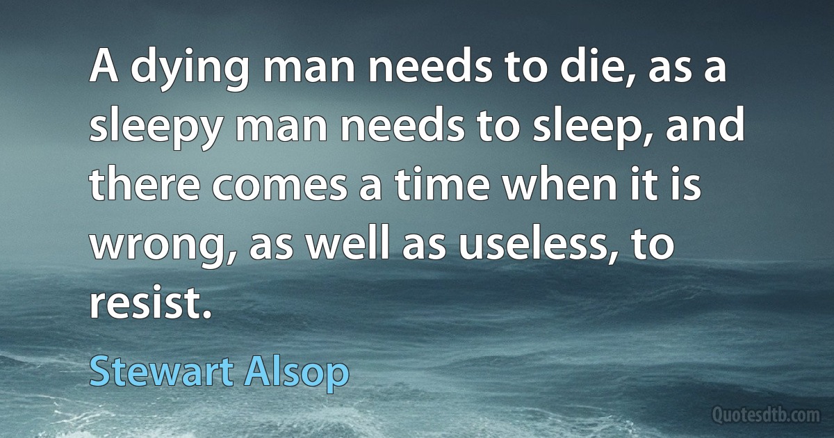 A dying man needs to die, as a sleepy man needs to sleep, and there comes a time when it is wrong, as well as useless, to resist. (Stewart Alsop)