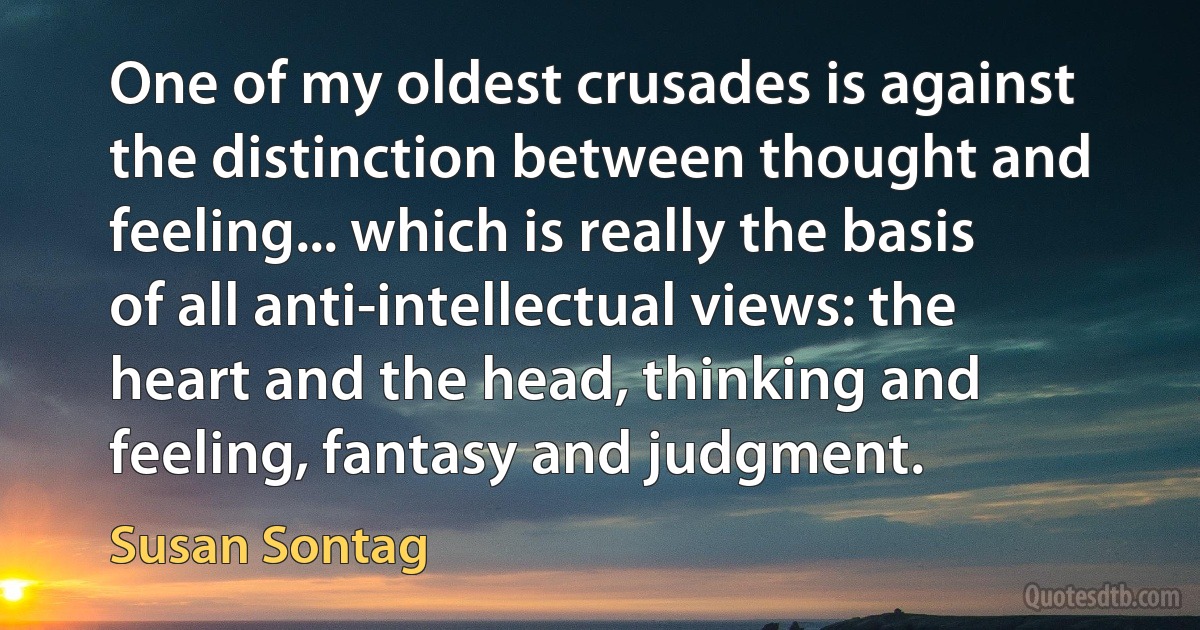 One of my oldest crusades is against the distinction between thought and feeling... which is really the basis of all anti-intellectual views: the heart and the head, thinking and feeling, fantasy and judgment. (Susan Sontag)