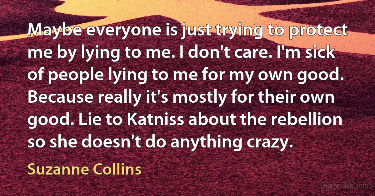 Maybe everyone is just trying to protect me by lying to me. I don't care. I'm sick of people lying to me for my own good. Because really it's mostly for their own good. Lie to Katniss about the rebellion so she doesn't do anything crazy. (Suzanne Collins)