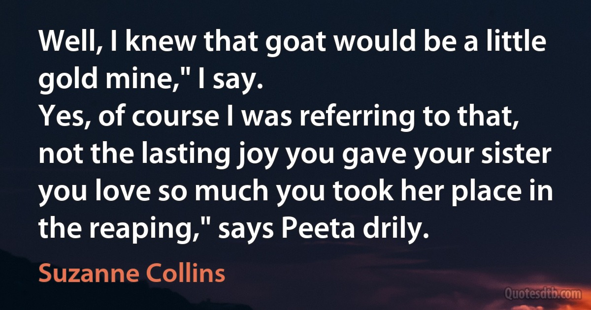 Well, I knew that goat would be a little gold mine," I say.
Yes, of course I was referring to that, not the lasting joy you gave your sister you love so much you took her place in the reaping," says Peeta drily. (Suzanne Collins)