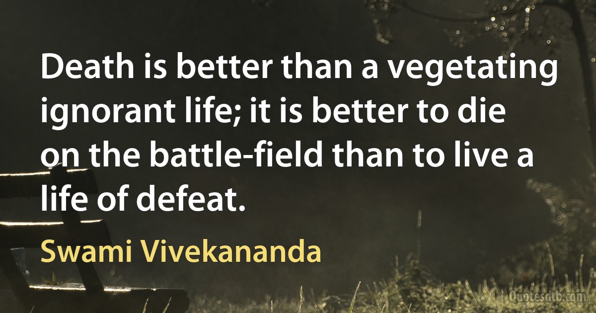 Death is better than a vegetating ignorant life; it is better to die on the battle-field than to live a life of defeat. (Swami Vivekananda)