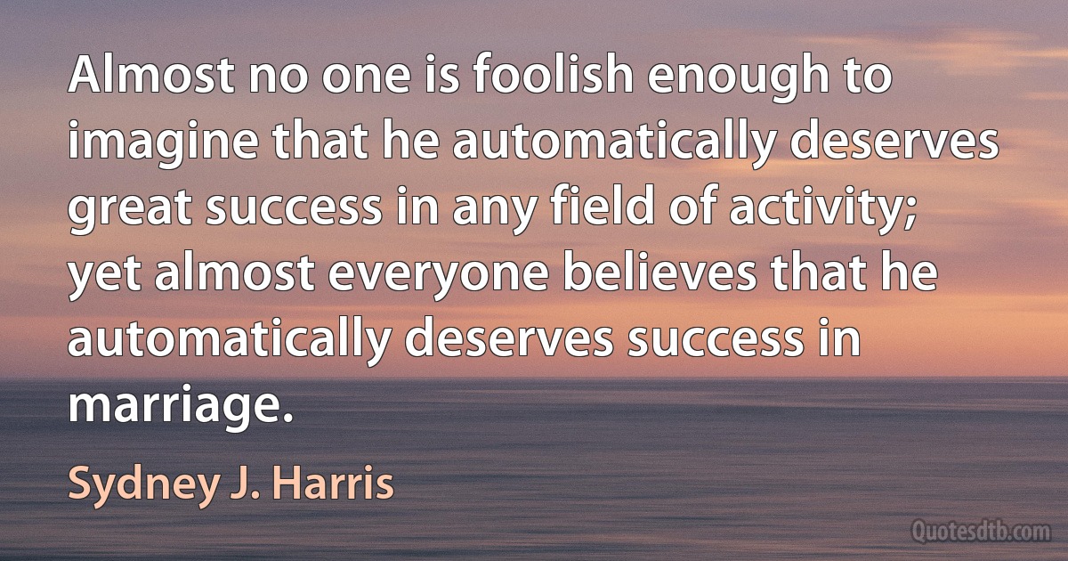 Almost no one is foolish enough to imagine that he automatically deserves great success in any field of activity; yet almost everyone believes that he automatically deserves success in marriage. (Sydney J. Harris)