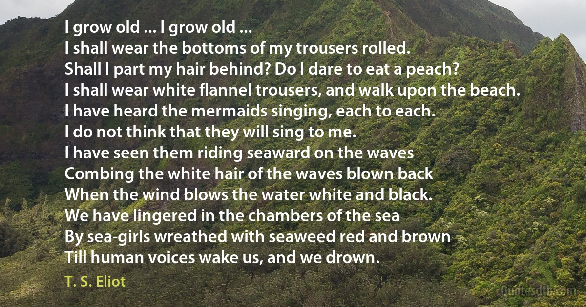 I grow old ... I grow old ...
I shall wear the bottoms of my trousers rolled.
Shall I part my hair behind? Do I dare to eat a peach?
I shall wear white flannel trousers, and walk upon the beach.
I have heard the mermaids singing, each to each.
I do not think that they will sing to me.
I have seen them riding seaward on the waves
Combing the white hair of the waves blown back
When the wind blows the water white and black.
We have lingered in the chambers of the sea
By sea-girls wreathed with seaweed red and brown
Till human voices wake us, and we drown. (T. S. Eliot)