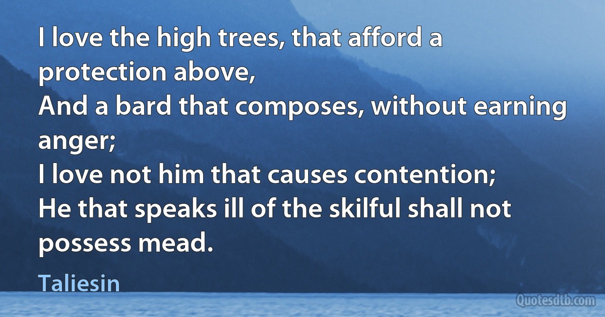 I love the high trees, that afford a protection above,
And a bard that composes, without earning anger;
I love not him that causes contention;
He that speaks ill of the skilful shall not possess mead. (Taliesin)