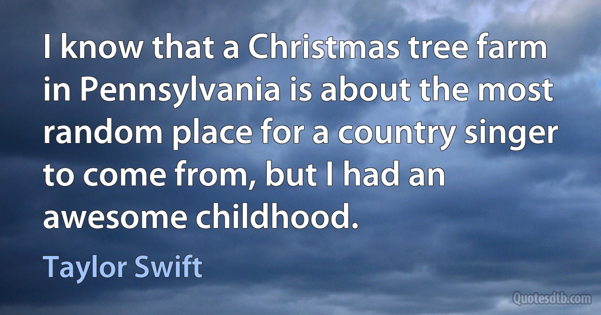 I know that a Christmas tree farm in Pennsylvania is about the most random place for a country singer to come from, but I had an awesome childhood. (Taylor Swift)