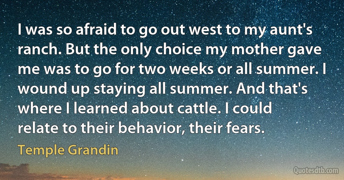 I was so afraid to go out west to my aunt's ranch. But the only choice my mother gave me was to go for two weeks or all summer. I wound up staying all summer. And that's where I learned about cattle. I could relate to their behavior, their fears. (Temple Grandin)