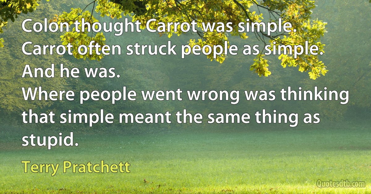 Colon thought Carrot was simple. Carrot often struck people as simple. And he was.
Where people went wrong was thinking that simple meant the same thing as stupid. (Terry Pratchett)