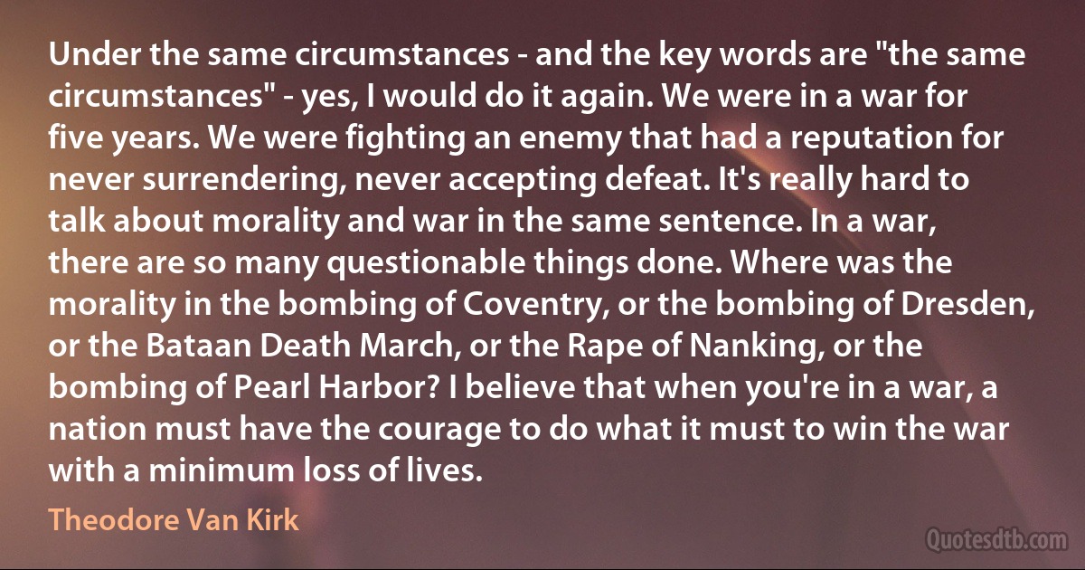 Under the same circumstances - and the key words are "the same circumstances" - yes, I would do it again. We were in a war for five years. We were fighting an enemy that had a reputation for never surrendering, never accepting defeat. It's really hard to talk about morality and war in the same sentence. In a war, there are so many questionable things done. Where was the morality in the bombing of Coventry, or the bombing of Dresden, or the Bataan Death March, or the Rape of Nanking, or the bombing of Pearl Harbor? I believe that when you're in a war, a nation must have the courage to do what it must to win the war with a minimum loss of lives. (Theodore Van Kirk)