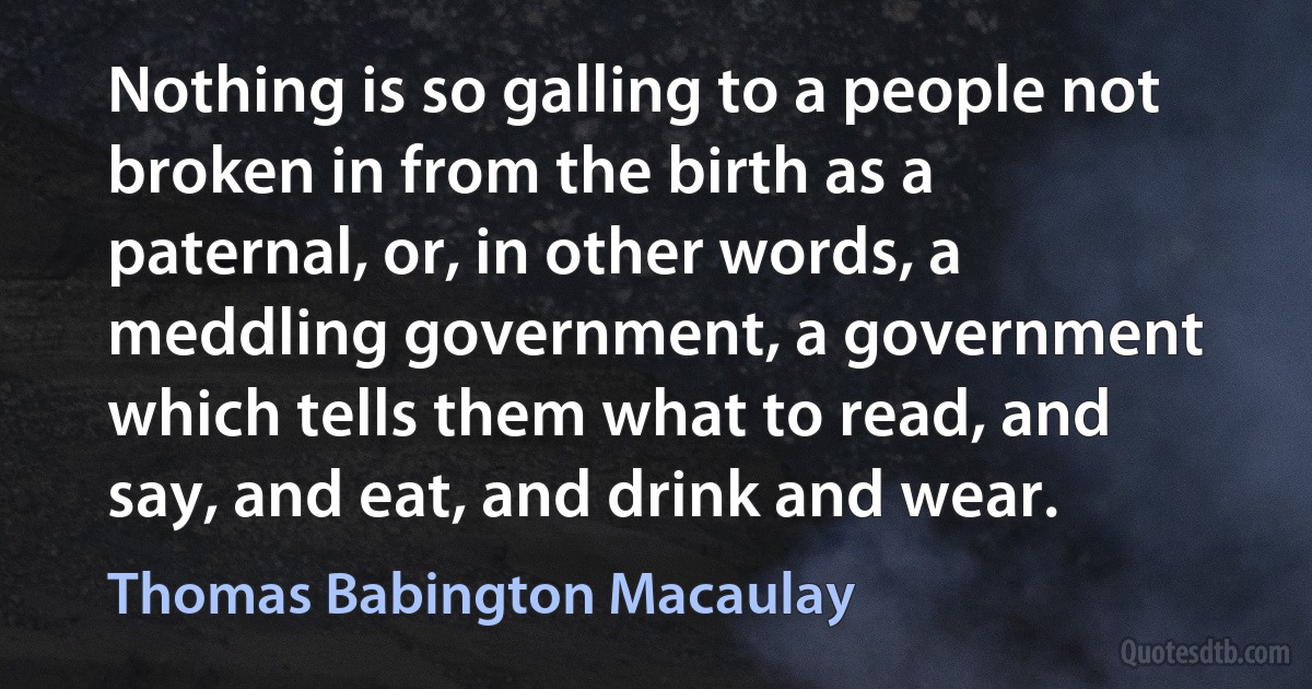 Nothing is so galling to a people not broken in from the birth as a paternal, or, in other words, a meddling government, a government which tells them what to read, and say, and eat, and drink and wear. (Thomas Babington Macaulay)