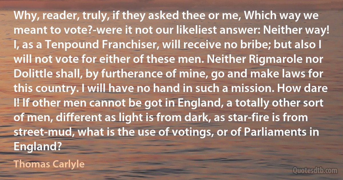 Why, reader, truly, if they asked thee or me, Which way we meant to vote?-were it not our likeliest answer: Neither way! I, as a Tenpound Franchiser, will receive no bribe; but also I will not vote for either of these men. Neither Rigmarole nor Dolittle shall, by furtherance of mine, go and make laws for this country. I will have no hand in such a mission. How dare I! If other men cannot be got in England, a totally other sort of men, different as light is from dark, as star-fire is from street-mud, what is the use of votings, or of Parliaments in England? (Thomas Carlyle)