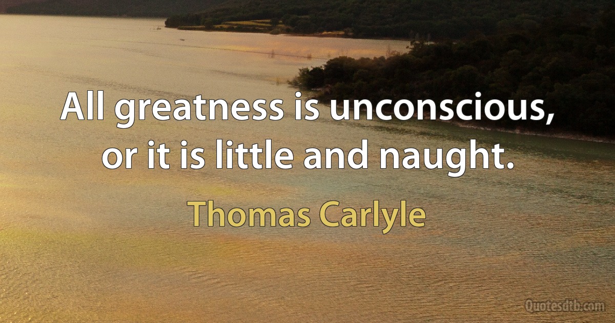 All greatness is unconscious, or it is little and naught. (Thomas Carlyle)