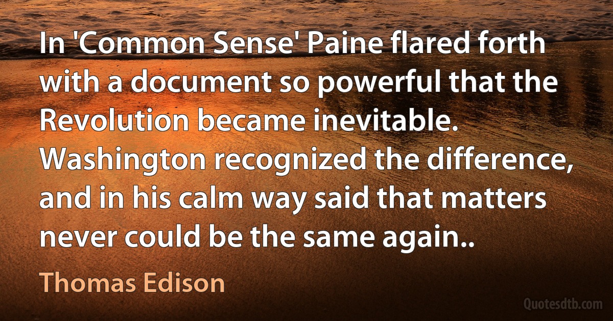 In 'Common Sense' Paine flared forth with a document so powerful that the Revolution became inevitable. Washington recognized the difference, and in his calm way said that matters never could be the same again.. (Thomas Edison)