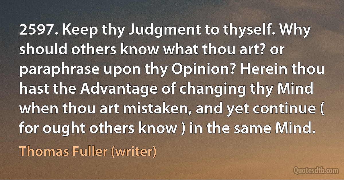 2597. Keep thy Judgment to thyself. Why should others know what thou art? or paraphrase upon thy Opinion? Herein thou hast the Advantage of changing thy Mind when thou art mistaken, and yet continue ( for ought others know ) in the same Mind. (Thomas Fuller (writer))