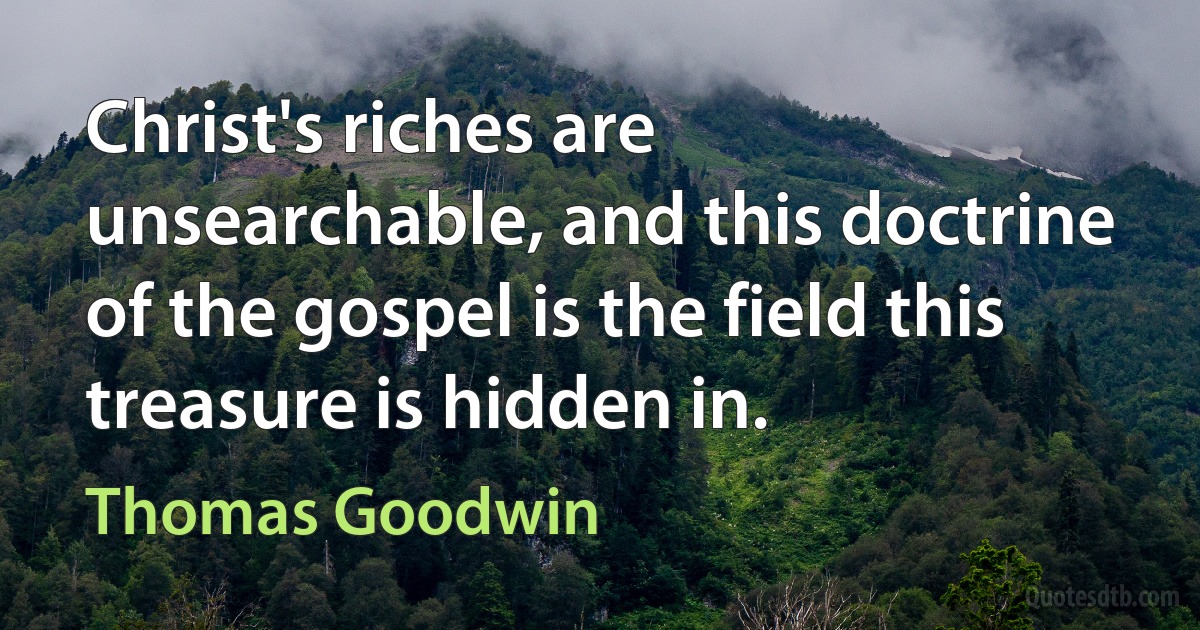 Christ's riches are unsearchable, and this doctrine of the gospel is the field this treasure is hidden in. (Thomas Goodwin)