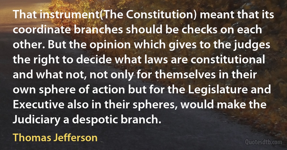 That instrument(The Constitution) meant that its coordinate branches should be checks on each other. But the opinion which gives to the judges the right to decide what laws are constitutional and what not, not only for themselves in their own sphere of action but for the Legislature and Executive also in their spheres, would make the Judiciary a despotic branch. (Thomas Jefferson)