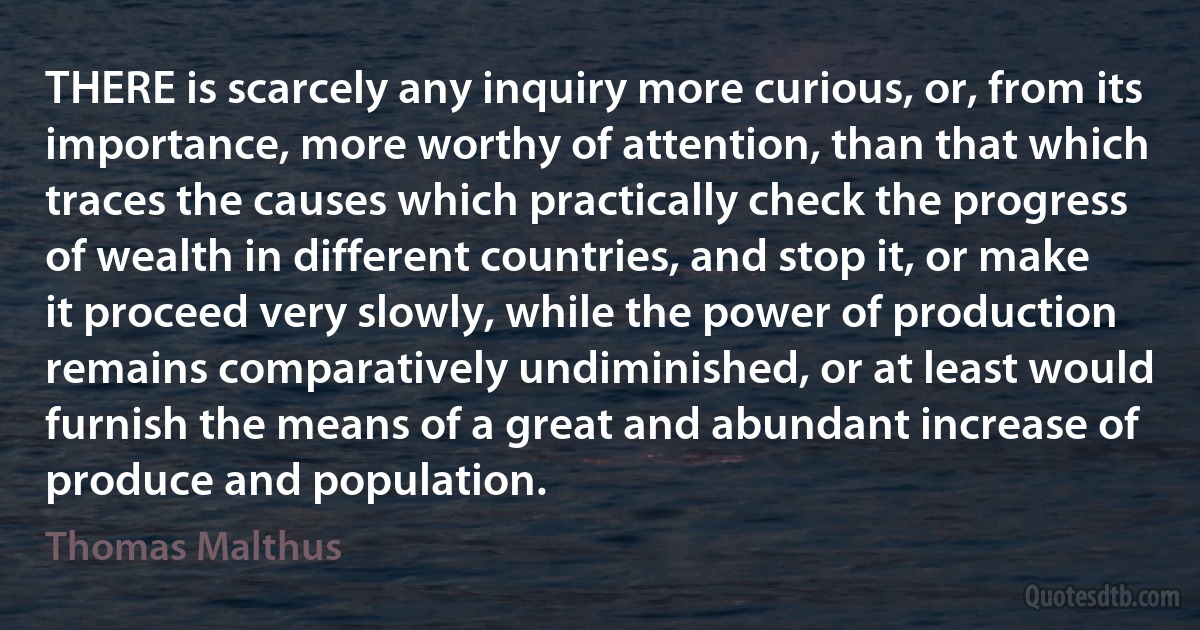 THERE is scarcely any inquiry more curious, or, from its importance, more worthy of attention, than that which traces the causes which practically check the progress of wealth in different countries, and stop it, or make it proceed very slowly, while the power of production remains comparatively undiminished, or at least would furnish the means of a great and abundant increase of produce and population. (Thomas Malthus)