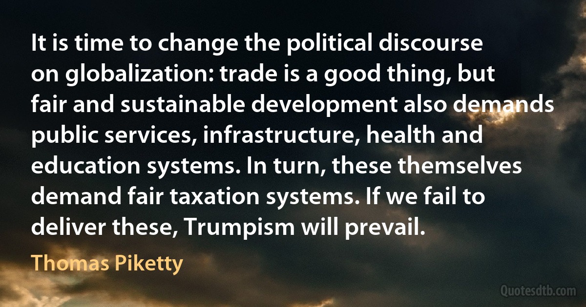 It is time to change the political discourse on globalization: trade is a good thing, but fair and sustainable development also demands public services, infrastructure, health and education systems. In turn, these themselves demand fair taxation systems. If we fail to deliver these, Trumpism will prevail. (Thomas Piketty)