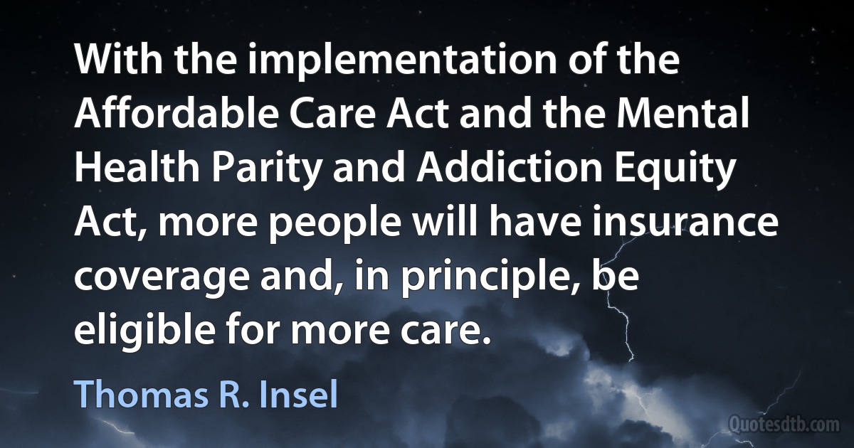 With the implementation of the Affordable Care Act and the Mental Health Parity and Addiction Equity Act, more people will have insurance coverage and, in principle, be eligible for more care. (Thomas R. Insel)