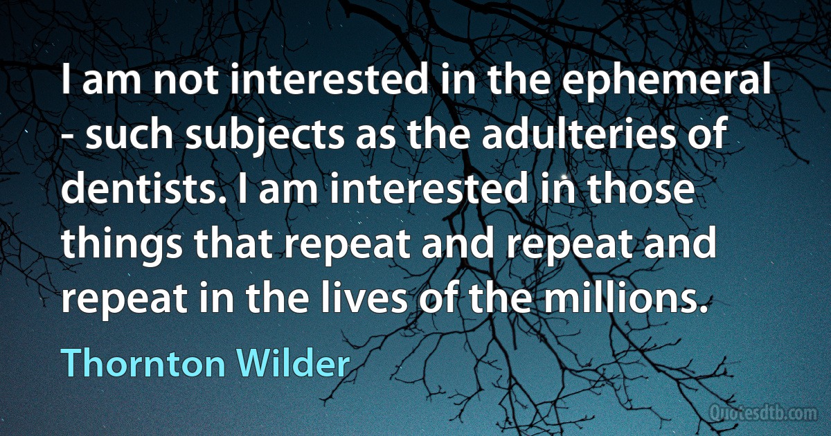 I am not interested in the ephemeral - such subjects as the adulteries of dentists. I am interested in those things that repeat and repeat and repeat in the lives of the millions. (Thornton Wilder)