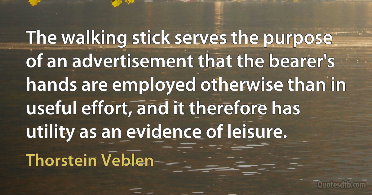 The walking stick serves the purpose of an advertisement that the bearer's hands are employed otherwise than in useful effort, and it therefore has utility as an evidence of leisure. (Thorstein Veblen)