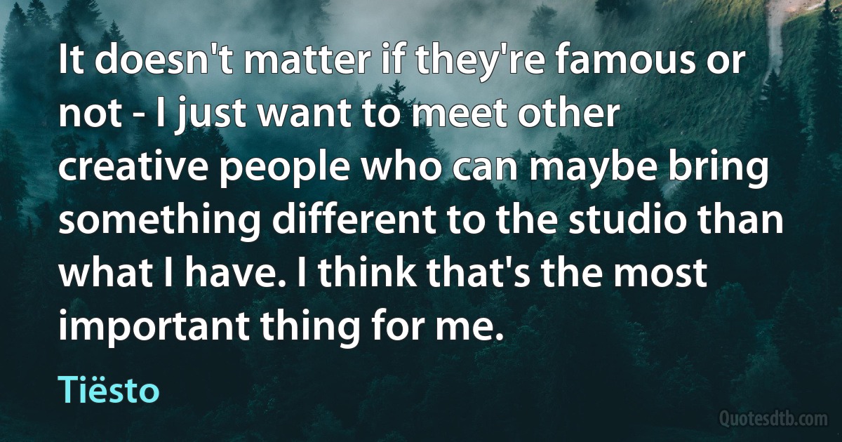 It doesn't matter if they're famous or not - I just want to meet other creative people who can maybe bring something different to the studio than what I have. I think that's the most important thing for me. (Tiësto)