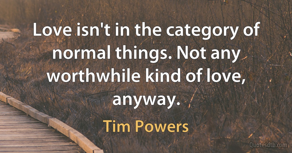 Love isn't in the category of normal things. Not any worthwhile kind of love, anyway. (Tim Powers)