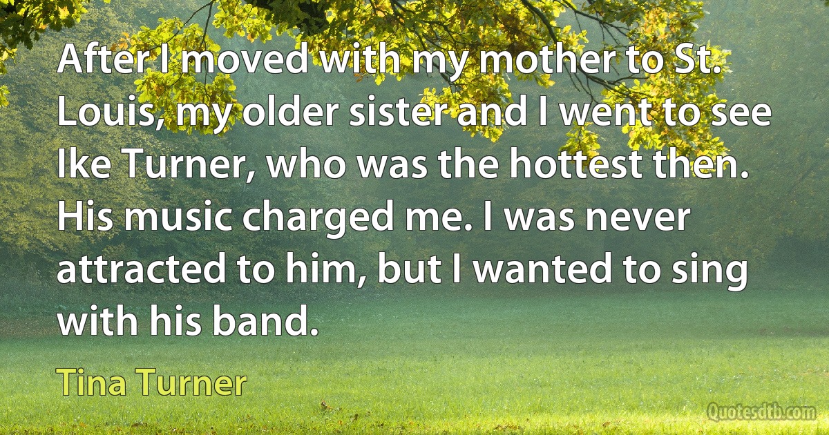 After I moved with my mother to St. Louis, my older sister and I went to see Ike Turner, who was the hottest then. His music charged me. I was never attracted to him, but I wanted to sing with his band. (Tina Turner)