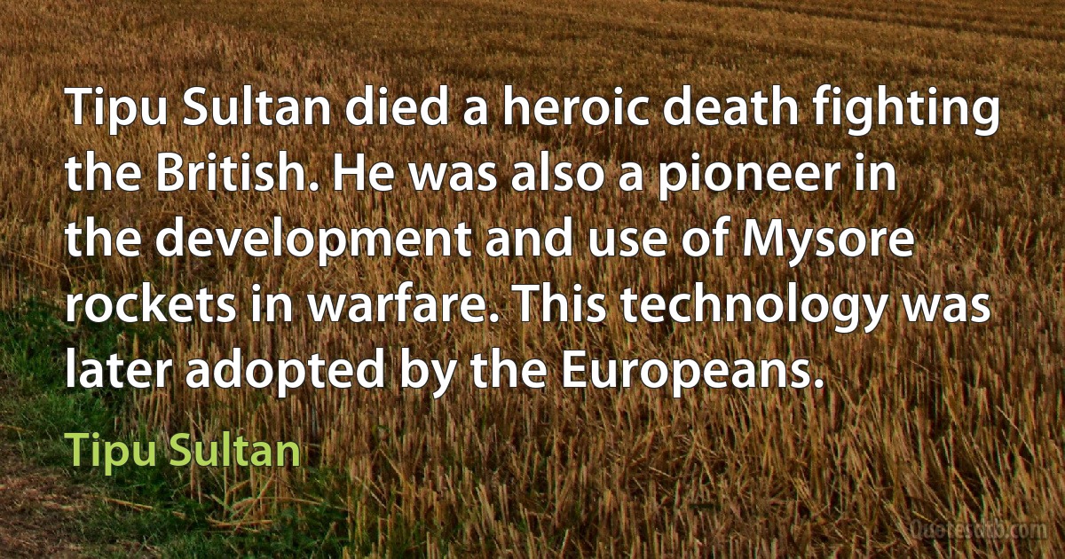 Tipu Sultan died a heroic death fighting the British. He was also a pioneer in the development and use of Mysore rockets in warfare. This technology was later adopted by the Europeans. (Tipu Sultan)