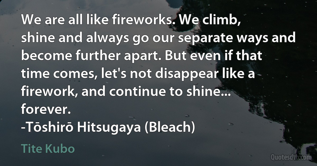 We are all like fireworks. We climb, shine and always go our separate ways and become further apart. But even if that time comes, let's not disappear like a firework, and continue to shine... forever.
-Tōshirō Hitsugaya (Bleach) (Tite Kubo)