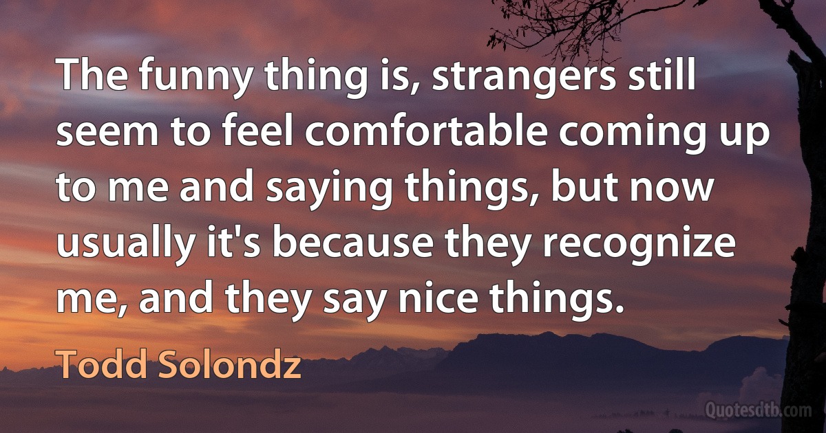 The funny thing is, strangers still seem to feel comfortable coming up to me and saying things, but now usually it's because they recognize me, and they say nice things. (Todd Solondz)