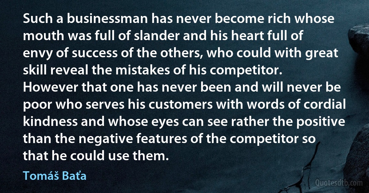 Such a businessman has never become rich whose mouth was full of slander and his heart full of envy of success of the others, who could with great skill reveal the mistakes of his competitor. However that one has never been and will never be poor who serves his customers with words of cordial kindness and whose eyes can see rather the positive than the negative features of the competitor so that he could use them. (Tomáš Baťa)