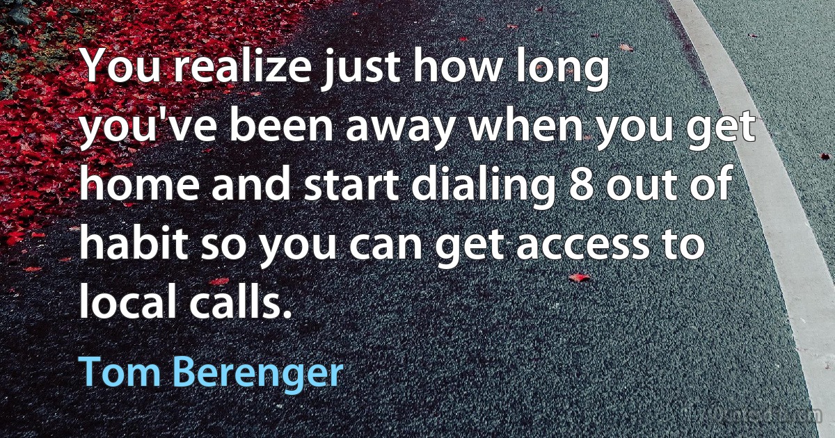 You realize just how long you've been away when you get home and start dialing 8 out of habit so you can get access to local calls. (Tom Berenger)