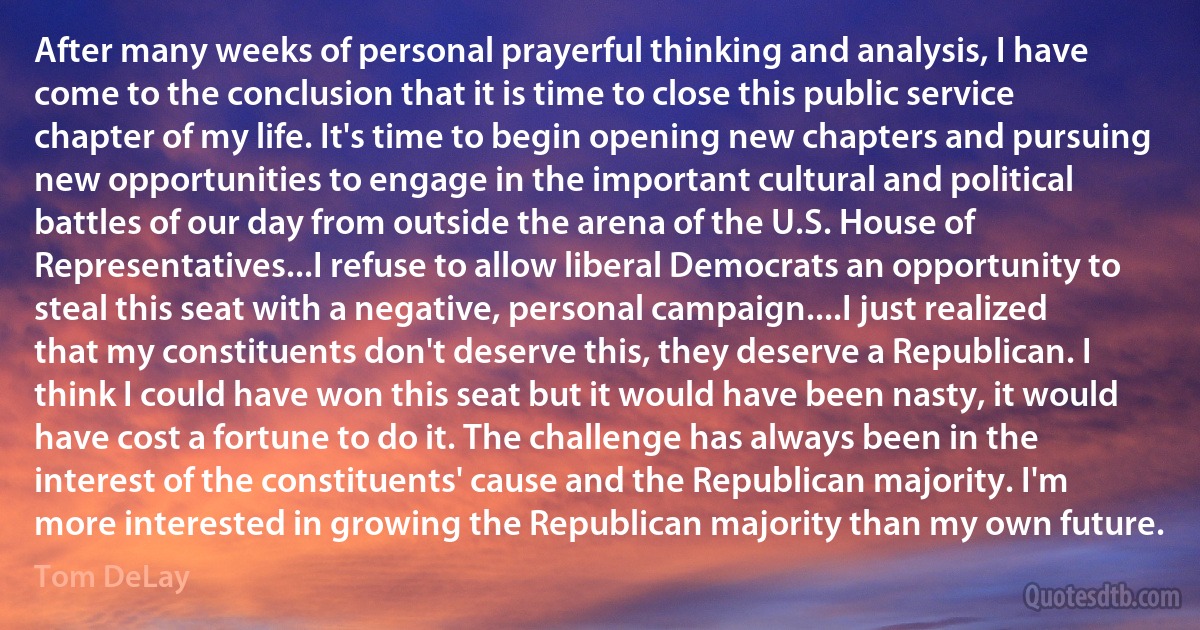 After many weeks of personal prayerful thinking and analysis, I have come to the conclusion that it is time to close this public service chapter of my life. It's time to begin opening new chapters and pursuing new opportunities to engage in the important cultural and political battles of our day from outside the arena of the U.S. House of Representatives...I refuse to allow liberal Democrats an opportunity to steal this seat with a negative, personal campaign....I just realized that my constituents don't deserve this, they deserve a Republican. I think I could have won this seat but it would have been nasty, it would have cost a fortune to do it. The challenge has always been in the interest of the constituents' cause and the Republican majority. I'm more interested in growing the Republican majority than my own future. (Tom DeLay)