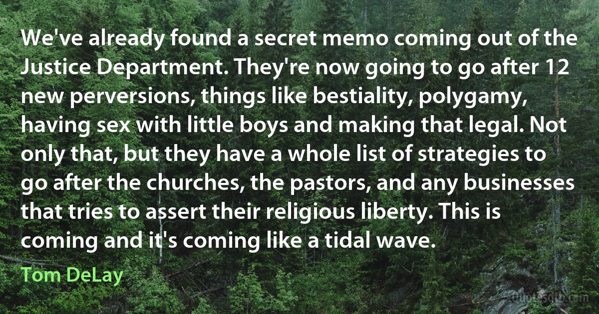 We've already found a secret memo coming out of the Justice Department. They're now going to go after 12 new perversions, things like bestiality, polygamy, having sex with little boys and making that legal. Not only that, but they have a whole list of strategies to go after the churches, the pastors, and any businesses that tries to assert their religious liberty. This is coming and it's coming like a tidal wave. (Tom DeLay)