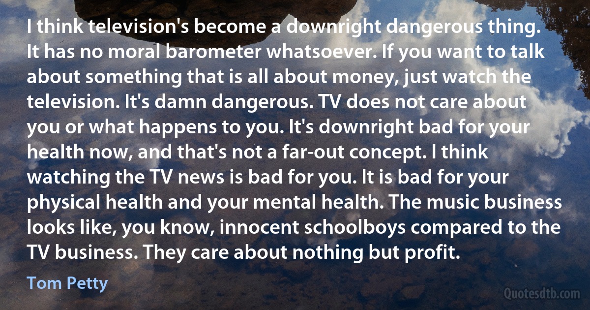 I think television's become a downright dangerous thing. It has no moral barometer whatsoever. If you want to talk about something that is all about money, just watch the television. It's damn dangerous. TV does not care about you or what happens to you. It's downright bad for your health now, and that's not a far-out concept. I think watching the TV news is bad for you. It is bad for your physical health and your mental health. The music business looks like, you know, innocent schoolboys compared to the TV business. They care about nothing but profit. (Tom Petty)